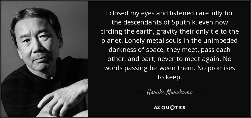 I closed my eyes and listened carefully for the descendants of Sputnik, even now circling the earth, gravity their only tie to the planet. Lonely metal souls in the unimpeded darkness of space, they meet, pass each other, and part, never to meet again. No words passing between them. No promises to keep. - Haruki Murakami