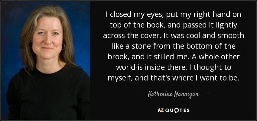 I closed my eyes, put my right hand on top of the book, and passed it lightly across the cover. It was cool and smooth like a stone from the bottom of the brook, and it stilled me. A whole other world is inside there, I thought to myself, and that's where I want to be. - Katherine Hannigan