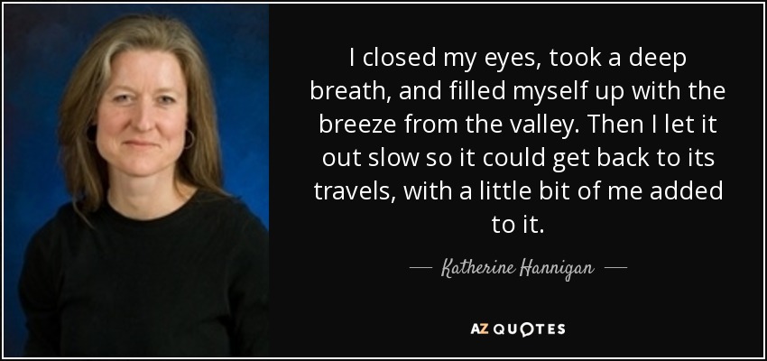 I closed my eyes, took a deep breath, and filled myself up with the breeze from the valley. Then I let it out slow so it could get back to its travels, with a little bit of me added to it. - Katherine Hannigan