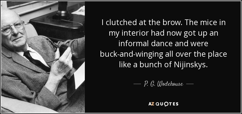 I clutched at the brow. The mice in my interior had now got up an informal dance and were buck-and-winging all over the place like a bunch of Nijinskys. - P. G. Wodehouse