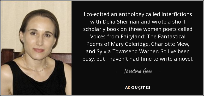 I co-edited an anthology called Interfictions with Delia Sherman and wrote a short scholarly book on three women poets called Voices from Fairyland: The Fantastical Poems of Mary Coleridge, Charlotte Mew, and Sylvia Townsend Warner. So I've been busy, but I haven't had time to write a novel. - Theodora Goss