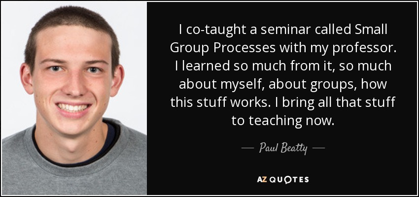 I co-taught a seminar called Small Group Processes with my professor. I learned so much from it, so much about myself, about groups, how this stuff works. I bring all that stuff to teaching now. - Paul Beatty
