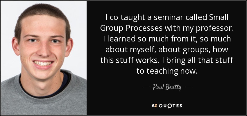 I co-taught a seminar called Small Group Processes with my professor. I learned so much from it, so much about myself, about groups, how this stuff works. I bring all that stuff to teaching now. - Paul Beatty