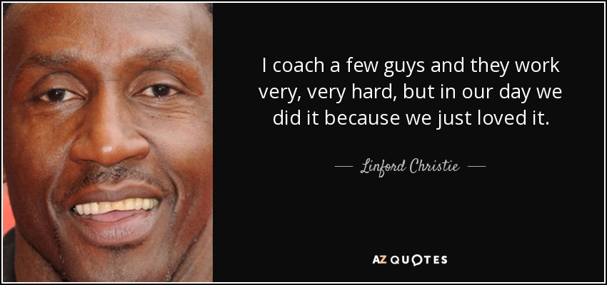 I coach a few guys and they work very, very hard, but in our day we did it because we just loved it. - Linford Christie