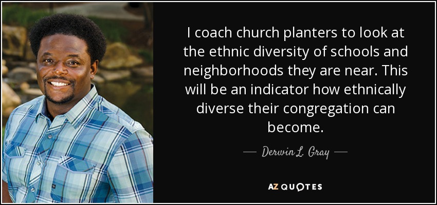 I coach church planters to look at the ethnic diversity of schools and neighborhoods they are near. This will be an indicator how ethnically diverse their congregation can become. - Derwin L. Gray
