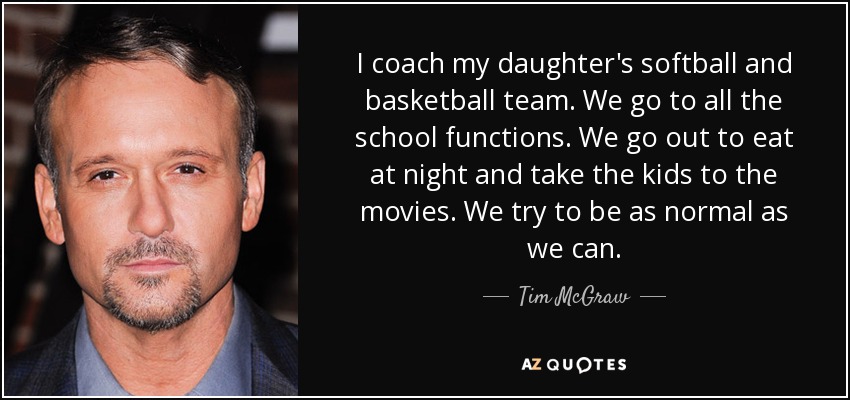 I coach my daughter's softball and basketball team. We go to all the school functions. We go out to eat at night and take the kids to the movies. We try to be as normal as we can. - Tim McGraw