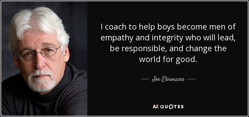I coach to help boys become men of empathy and integrity who will lead, be responsible, and change the world for good. - Joe Ehrmann