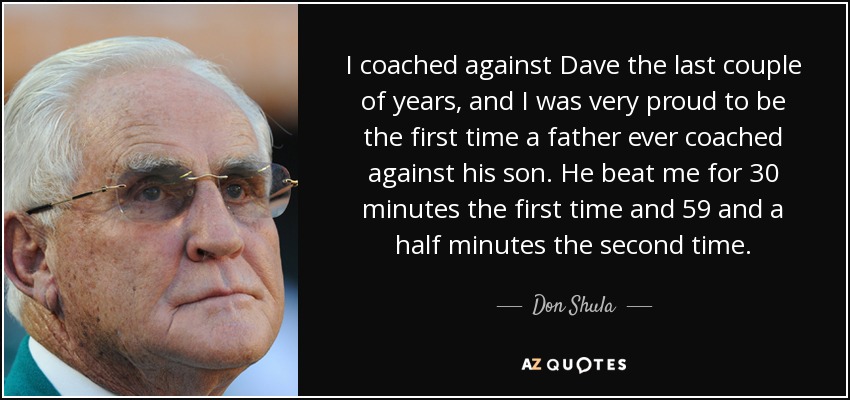 I coached against Dave the last couple of years, and I was very proud to be the first time a father ever coached against his son. He beat me for 30 minutes the first time and 59 and a half minutes the second time. - Don Shula