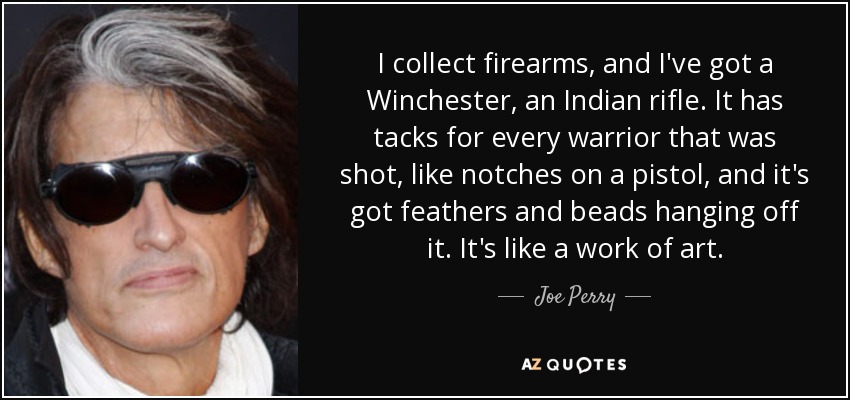 I collect firearms, and I've got a Winchester, an Indian rifle. It has tacks for every warrior that was shot, like notches on a pistol, and it's got feathers and beads hanging off it. It's like a work of art. - Joe Perry