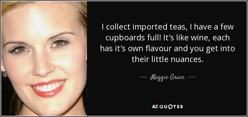 I collect imported teas, I have a few cupboards full! It's like wine, each has it's own flavour and you get into their little nuances. - Maggie Grace