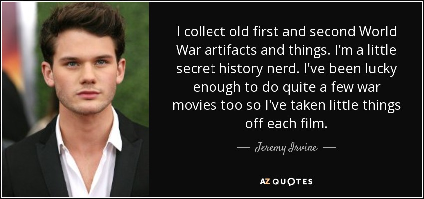 I collect old first and second World War artifacts and things. I'm a little secret history nerd. I've been lucky enough to do quite a few war movies too so I've taken little things off each film. - Jeremy Irvine