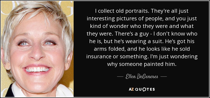 I collect old portraits. They're all just interesting pictures of people, and you just kind of wonder who they were and what they were. There's a guy - I don't know who he is, but he's wearing a suit. He's got his arms folded, and he looks like he sold insurance or something. I'm just wondering why someone painted him. - Ellen DeGeneres