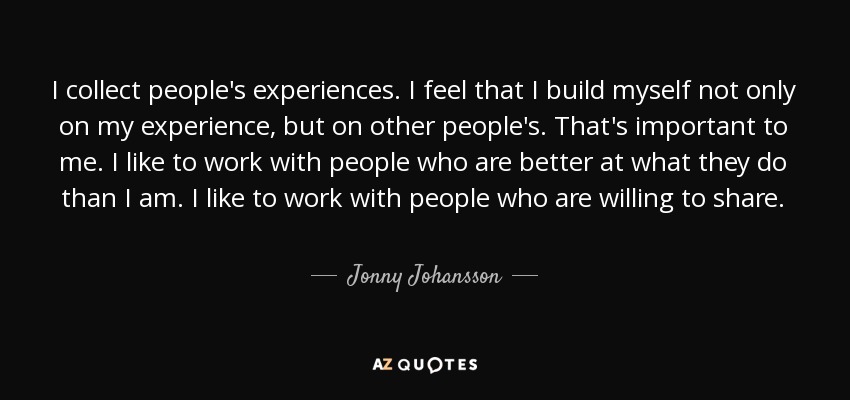 I collect people's experiences. I feel that I build myself not only on my experience, but on other people's. That's important to me. I like to work with people who are better at what they do than I am. I like to work with people who are willing to share. - Jonny Johansson