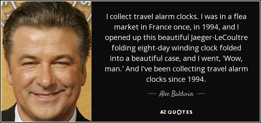 I collect travel alarm clocks. I was in a flea market in France once, in 1994, and I opened up this beautiful Jaeger-LeCoultre folding eight-day winding clock folded into a beautiful case, and I went, 'Wow, man.' And I've been collecting travel alarm clocks since 1994. - Alec Baldwin