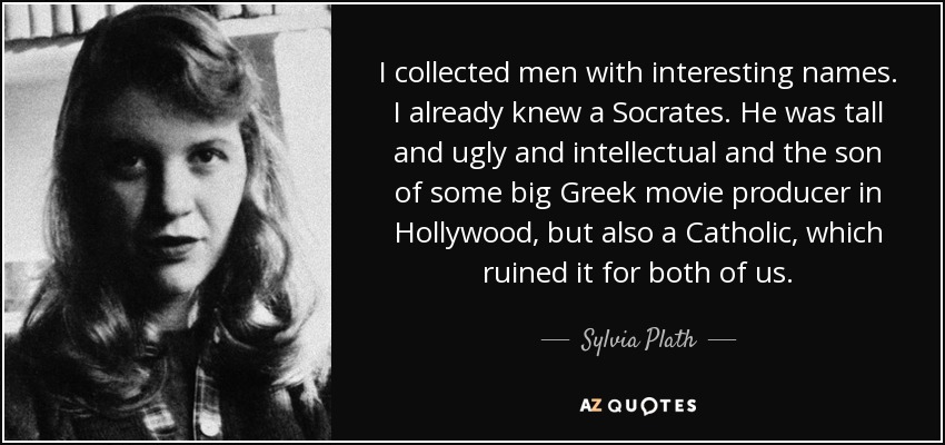 I collected men with interesting names. I already knew a Socrates. He was tall and ugly and intellectual and the son of some big Greek movie producer in Hollywood, but also a Catholic, which ruined it for both of us. - Sylvia Plath