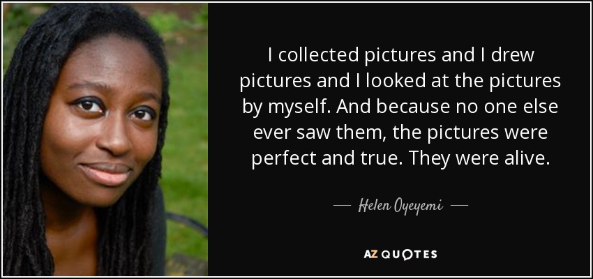 I collected pictures and I drew pictures and I looked at the pictures by myself. And because no one else ever saw them, the pictures were perfect and true. They were alive. - Helen Oyeyemi