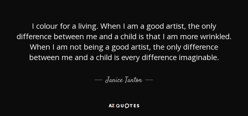 I colour for a living. When I am a good artist, the only difference between me and a child is that I am more wrinkled. When I am not being a good artist, the only difference between me and a child is every difference imaginable. - Janice Tanton