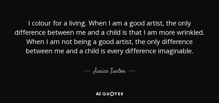 I colour for a living. When I am a good artist, the only difference between me and a child is that I am more wrinkled. When I am not being a good artist, the only difference between me and a child is every difference imaginable. - Janice Tanton