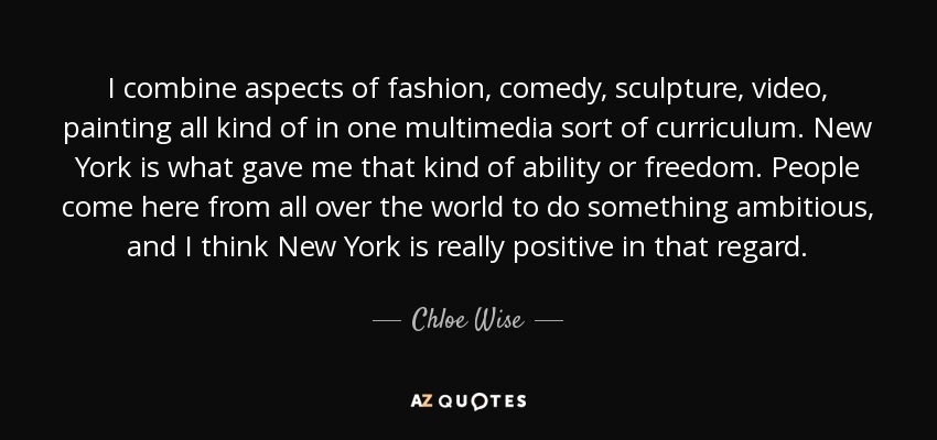 I combine aspects of fashion, comedy, sculpture, video, painting all kind of in one multimedia sort of curriculum. New York is what gave me that kind of ability or freedom. People come here from all over the world to do something ambitious, and I think New York is really positive in that regard. - Chloe Wise