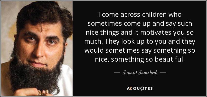 I come across children who sometimes come up and say such nice things and it motivates you so much. They look up to you and they would sometimes say something so nice, something so beautiful. - Junaid Jamshed