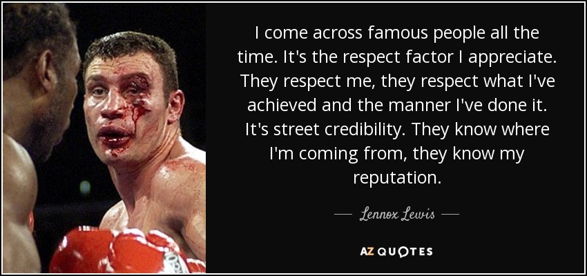 I come across famous people all the time. It's the respect factor I appreciate. They respect me, they respect what I've achieved and the manner I've done it. It's street credibility. They know where I'm coming from, they know my reputation. - Lennox Lewis