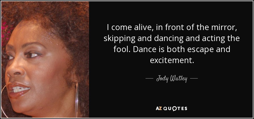 I come alive, in front of the mirror, skipping and dancing and acting the fool. Dance is both escape and excitement. - Jody Watley