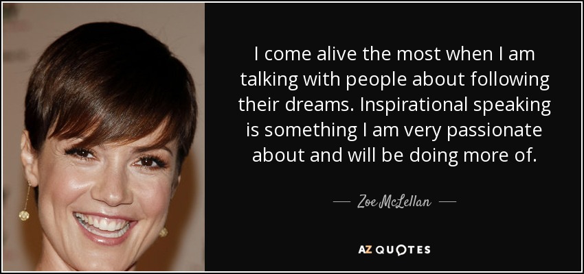 I come alive the most when I am talking with people about following their dreams. Inspirational speaking is something I am very passionate about and will be doing more of. - Zoe McLellan