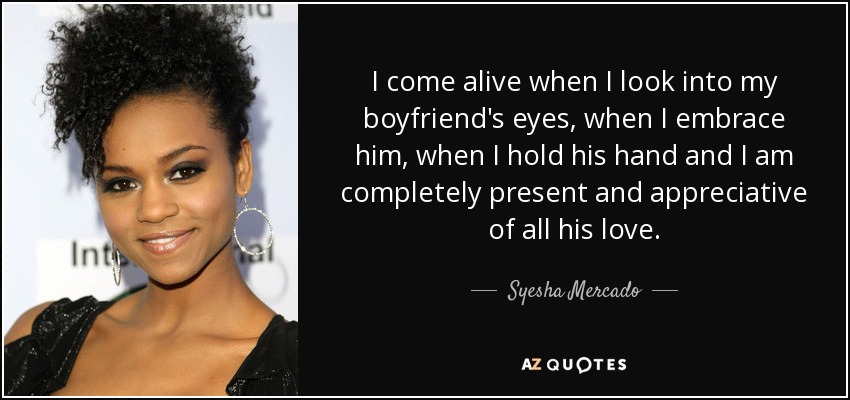 I come alive when I look into my boyfriend's eyes, when I embrace him, when I hold his hand and I am completely present and appreciative of all his love. - Syesha Mercado