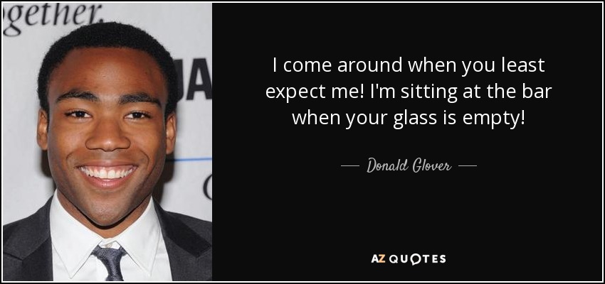 I come around when you least expect me! I'm sitting at the bar when your glass is empty! - Donald Glover