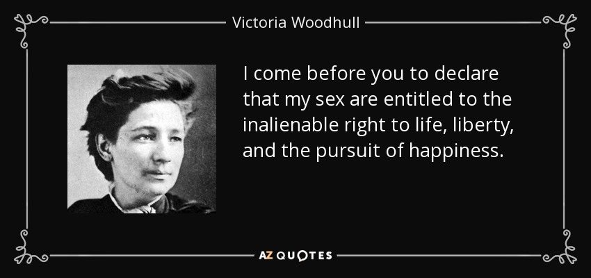 I come before you to declare that my sex are entitled to the inalienable right to life, liberty, and the pursuit of happiness. - Victoria Woodhull