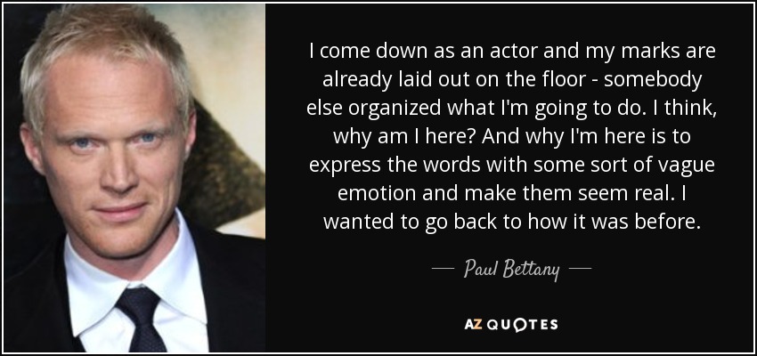 I come down as an actor and my marks are already laid out on the floor - somebody else organized what I'm going to do. I think, why am I here? And why I'm here is to express the words with some sort of vague emotion and make them seem real. I wanted to go back to how it was before. - Paul Bettany