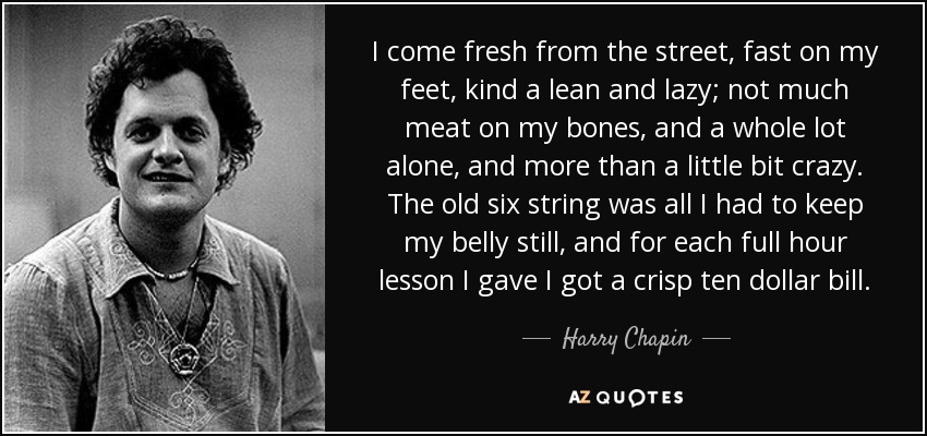 I come fresh from the street, fast on my feet, kind a lean and lazy; not much meat on my bones, and a whole lot alone, and more than a little bit crazy. The old six string was all I had to keep my belly still, and for each full hour lesson I gave I got a crisp ten dollar bill. - Harry Chapin