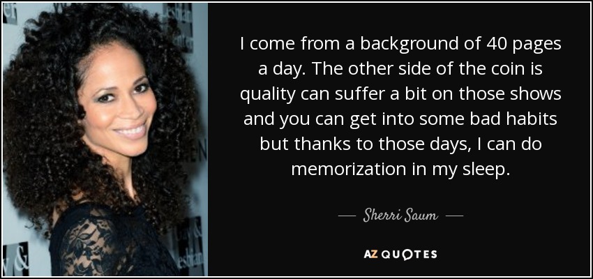 I come from a background of 40 pages a day. The other side of the coin is quality can suffer a bit on those shows and you can get into some bad habits but thanks to those days, I can do memorization in my sleep. - Sherri Saum