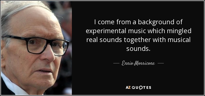 I come from a background of experimental music which mingled real sounds together with musical sounds. - Ennio Morricone