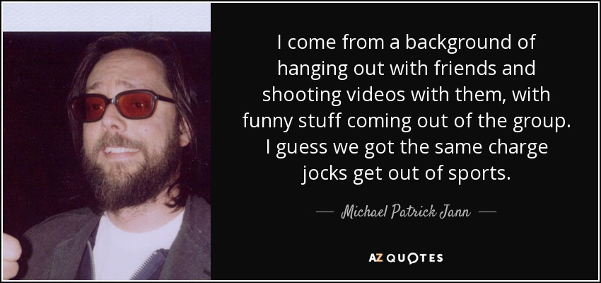 I come from a background of hanging out with friends and shooting videos with them, with funny stuff coming out of the group. I guess we got the same charge jocks get out of sports. - Michael Patrick Jann