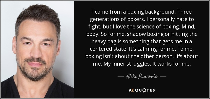 I come from a boxing background. Three generations of boxers. I personally hate to fight, but I love the science of boxing. Mind, body. So for me, shadow boxing or hitting the heavy bag is something that gets me in a centered state. It's calming for me. To me, boxing isn't about the other person. It's about me. My inner struggles. It works for me. - Aleks Paunovic