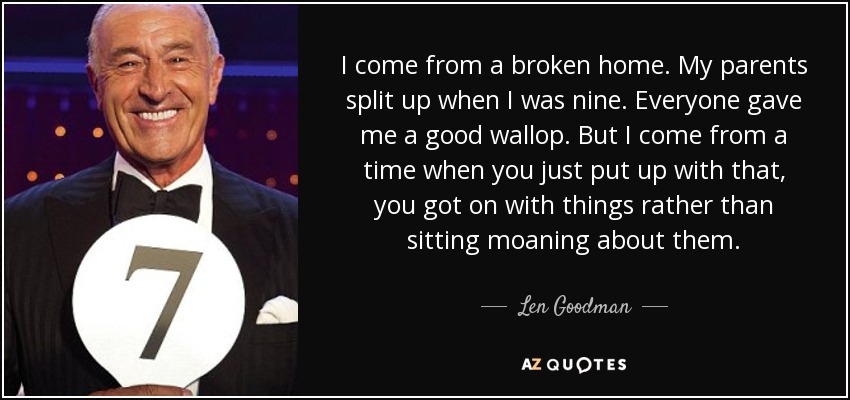 I come from a broken home. My parents split up when I was nine. Everyone gave me a good wallop. But I come from a time when you just put up with that, you got on with things rather than sitting moaning about them. - Len Goodman