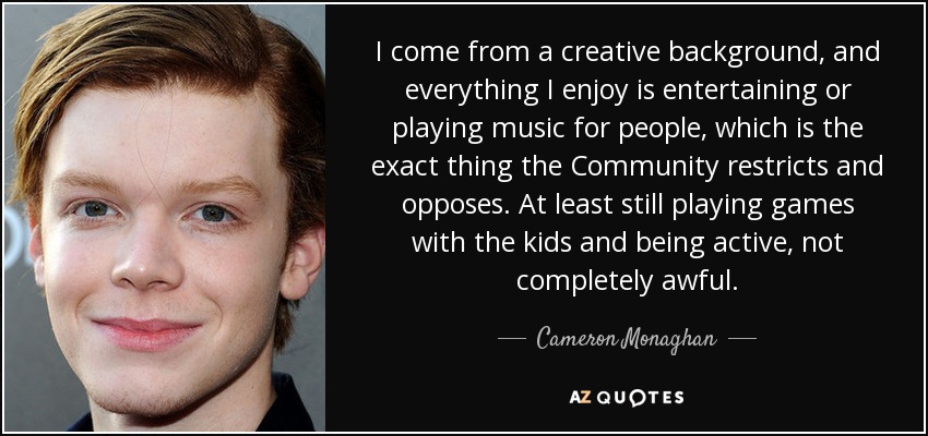 I come from a creative background, and everything I enjoy is entertaining or playing music for people, which is the exact thing the Community restricts and opposes. At least still playing games with the kids and being active, not completely awful. - Cameron Monaghan