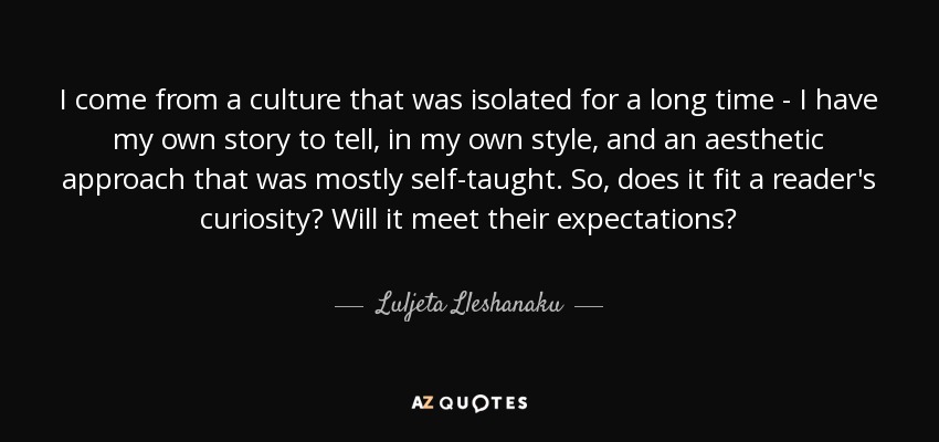 I come from a culture that was isolated for a long time - I have my own story to tell, in my own style, and an aesthetic approach that was mostly self-taught. So, does it fit a reader's curiosity? Will it meet their expectations? - Luljeta Lleshanaku
