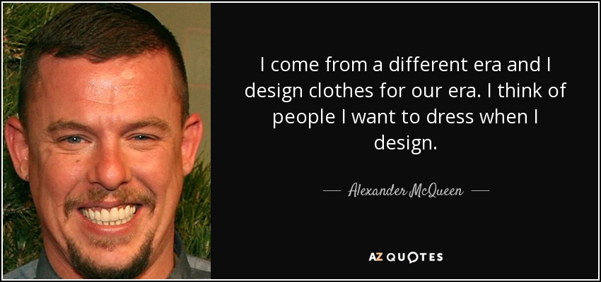 I come from a different era and I design clothes for our era. I think of people I want to dress when I design. - Alexander McQueen