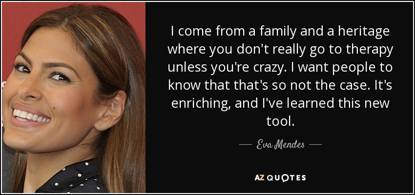 I come from a family and a heritage where you don't really go to therapy unless you're crazy. I want people to know that that's so not the case. It's enriching, and I've learned this new tool. - Eva Mendes