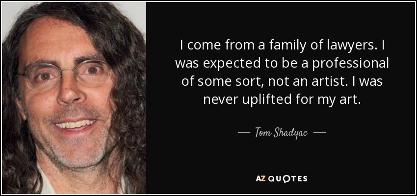 I come from a family of lawyers. I was expected to be a professional of some sort, not an artist. I was never uplifted for my art. - Tom Shadyac