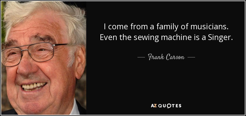 I come from a family of musicians. Even the sewing machine is a Singer. - Frank Carson