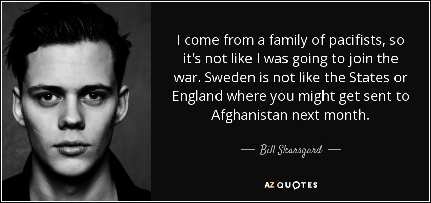 I come from a family of pacifists, so it's not like I was going to join the war. Sweden is not like the States or England where you might get sent to Afghanistan next month. - Bill Skarsgard