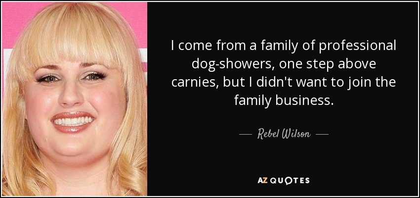 I come from a family of professional dog-showers, one step above carnies, but I didn't want to join the family business. - Rebel Wilson