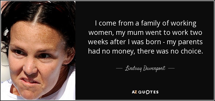 I come from a family of working women, my mum went to work two weeks after I was born - my parents had no money, there was no choice. - Lindsay Davenport