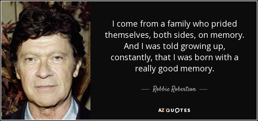 I come from a family who prided themselves, both sides, on memory. And I was told growing up, constantly, that I was born with a really good memory. - Robbie Robertson