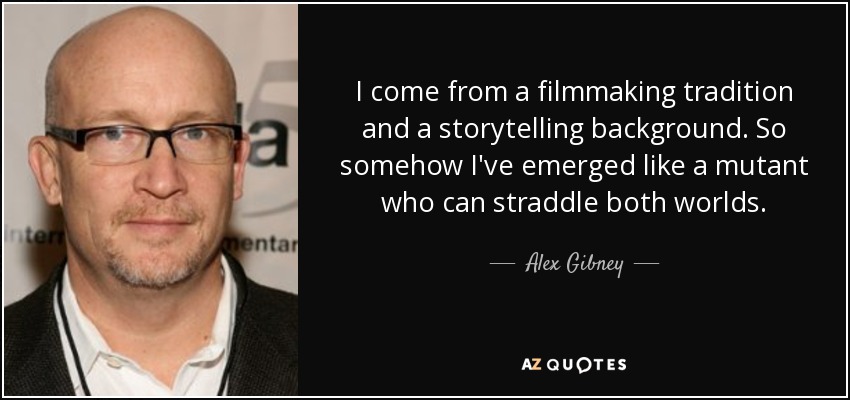I come from a filmmaking tradition and a storytelling background. So somehow I've emerged like a mutant who can straddle both worlds. - Alex Gibney
