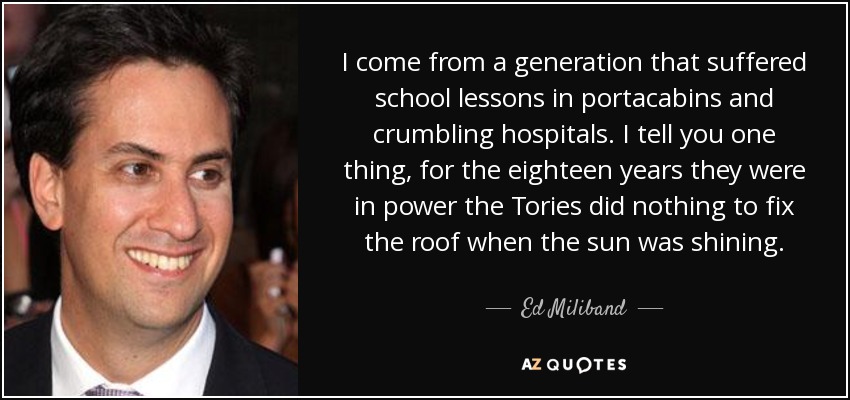 I come from a generation that suffered school lessons in portacabins and crumbling hospitals. I tell you one thing, for the eighteen years they were in power the Tories did nothing to fix the roof when the sun was shining. - Ed Miliband