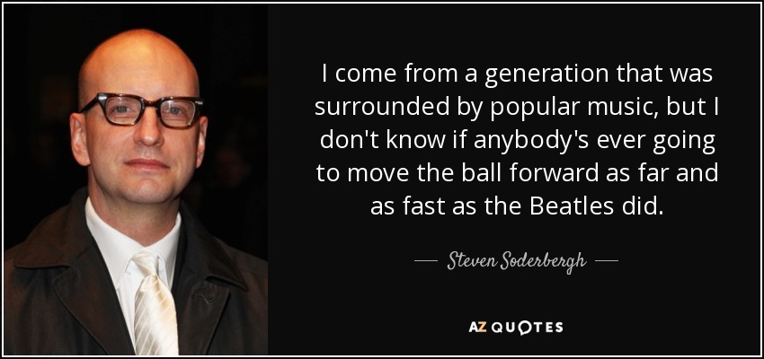 I come from a generation that was surrounded by popular music, but I don't know if anybody's ever going to move the ball forward as far and as fast as the Beatles did. - Steven Soderbergh